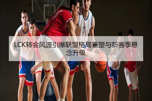 LCK转会风波引爆联盟格局重塑与新赛季悬念升级