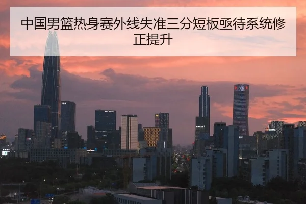 中国男篮热身赛外线失准三分短板亟待系统修正提升