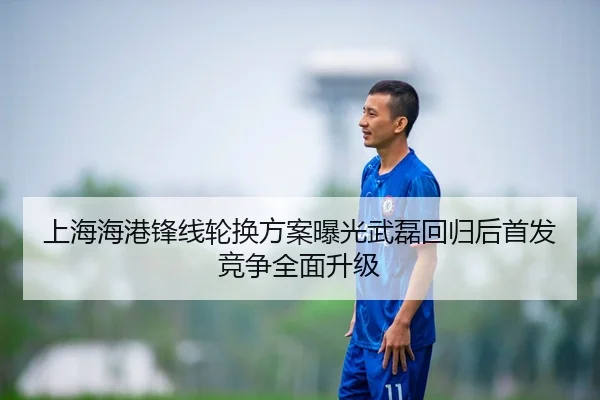 上海海港锋线轮换方案曝光武磊回归后首发竞争全面升级