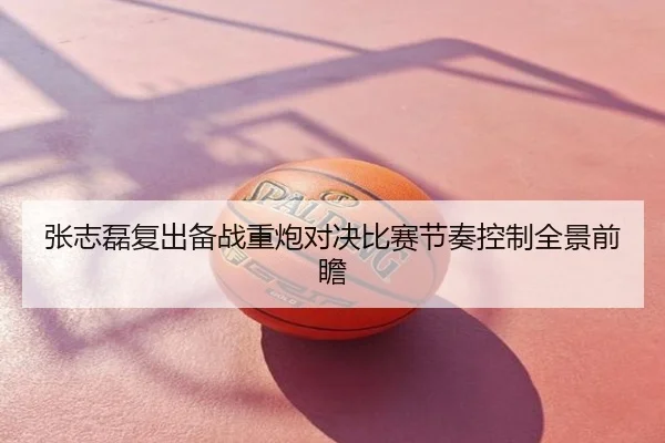 张志磊复出备战重炮对决比赛节奏控制全景前瞻