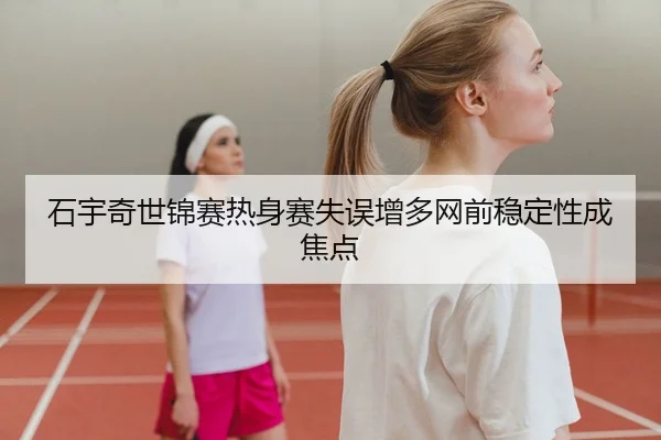 石宇奇世锦赛热身赛失误增多网前稳定性成焦点