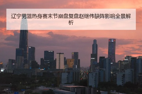 辽宁男篮热身赛末节崩盘复盘赵继伟缺阵影响全景解析